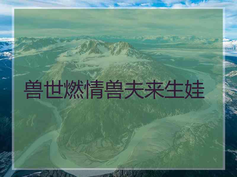 兽世燃情兽夫来生娃 兽世燃情兽夫来生娃