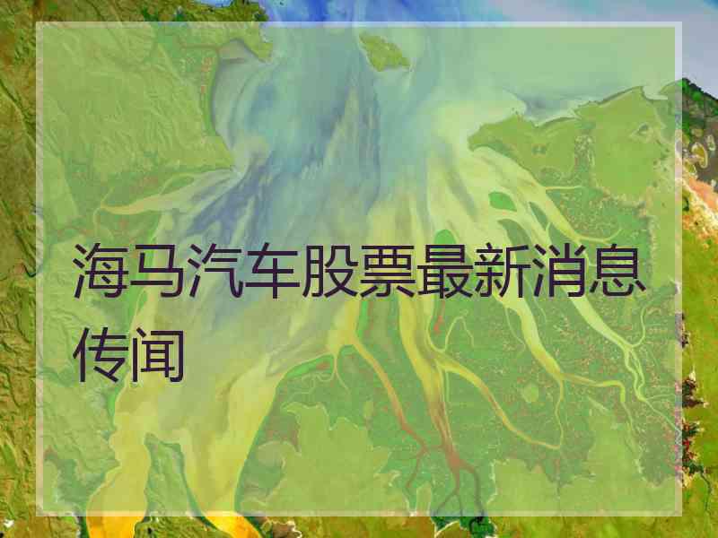 海马汽车股票最新消息传闻 海马汽车股票最新消息传闻