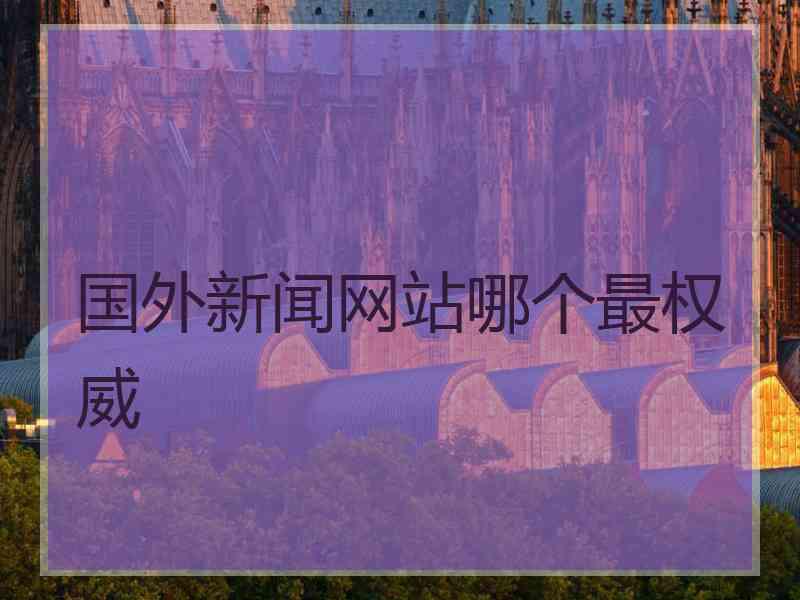 国外新闻网站哪个最权威 国外新闻网站哪个最权威