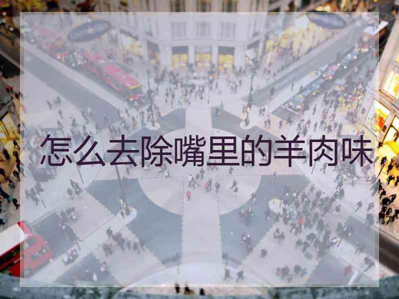 怎么去除嘴里的羊肉味 怎么去除嘴里的羊肉味