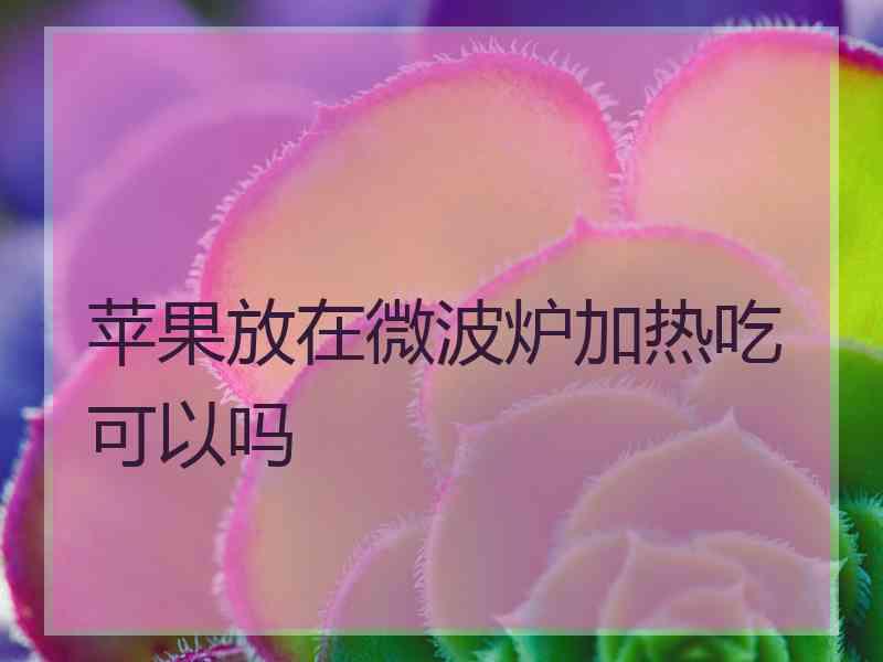 苹果放在微波炉加热吃可以吗 苹果放在微波炉加热吃可以吗