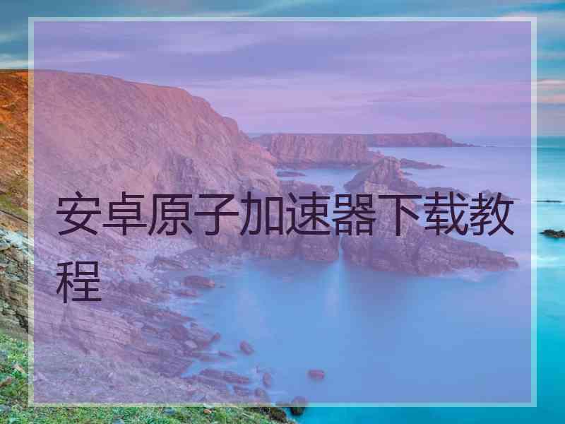 安卓原子加速器下载教程 安卓原子加速器下载教程