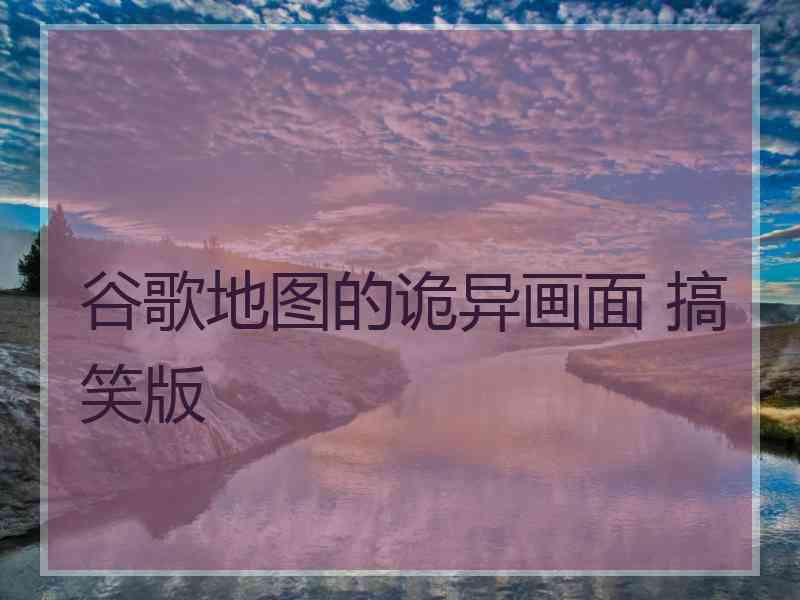 谷歌地图的诡异画面 搞笑版 谷歌地图的诡异画面 搞笑版