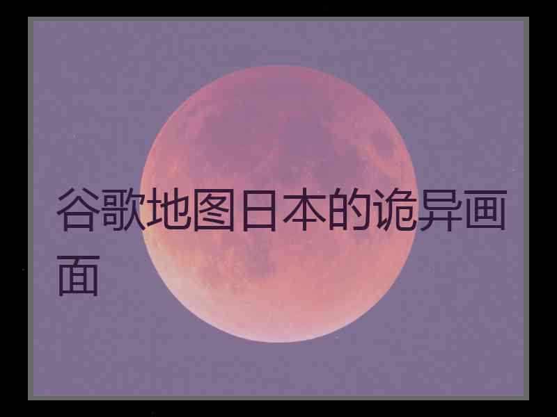 谷歌地图日本的诡异画面 谷歌地图日本的诡异画面