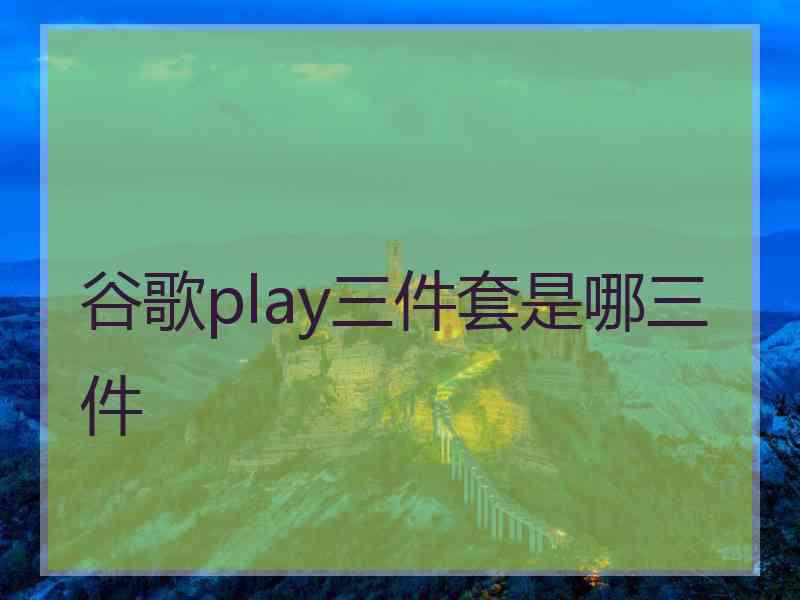 谷歌play三件套是哪三件 谷歌play三件套是哪三件