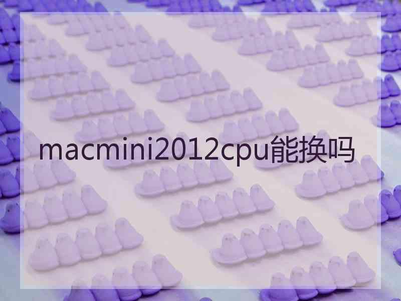 macmini2012cpu能换吗 macmini2012cpu能换吗