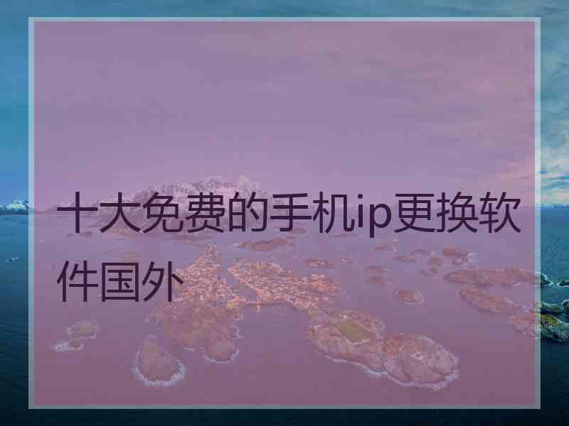 十大免费的手机ip更换软件国外 十大免费的手机ip更换软件国外