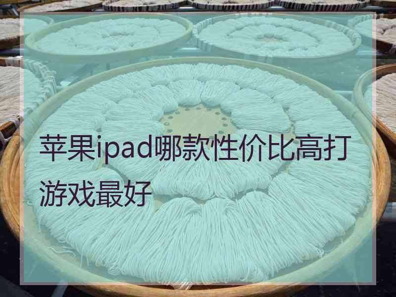 苹果ipad哪款性价比高打游戏最好 苹果ipad哪款性价比高打游戏最好