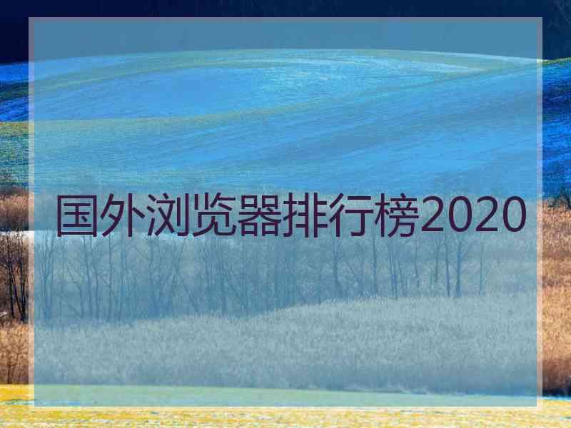 国外浏览器排行榜2020 国外浏览器排行榜2020