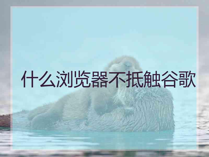 什么浏览器不抵触谷歌 什么浏览器不抵触谷歌