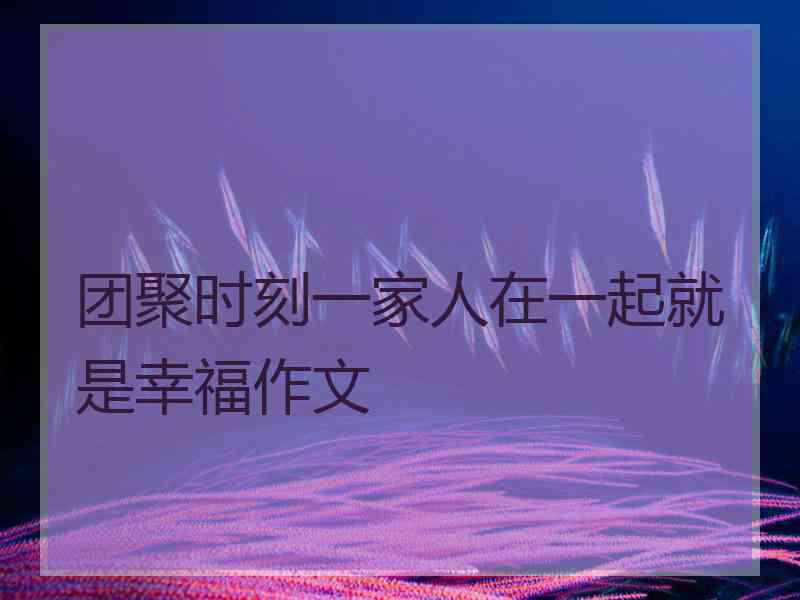 团聚时刻一家人在一起就是幸福作文 团聚时刻一家人在一起就是幸福作文