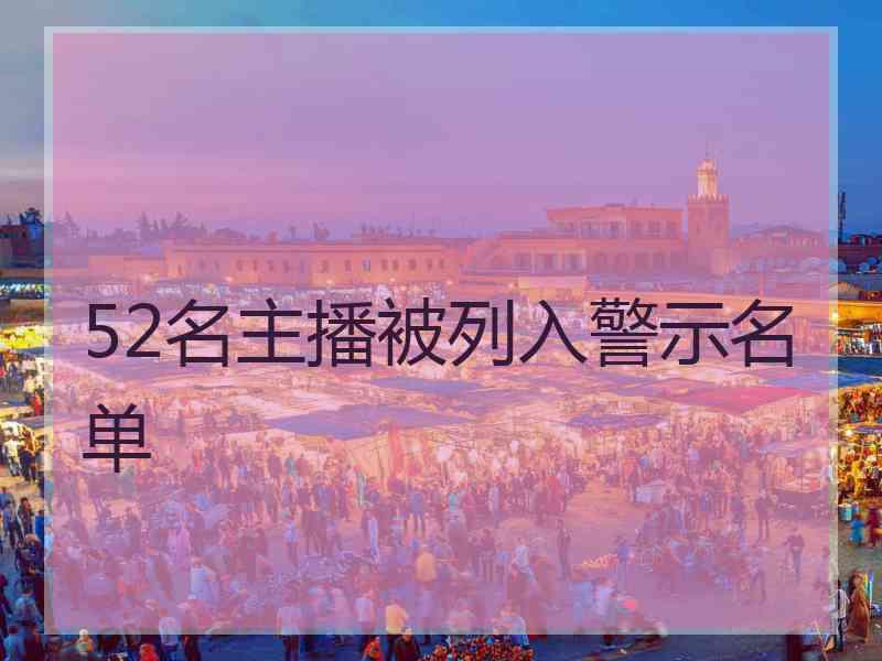 52名主播被列入警示名单 52名主播被列入警示名单