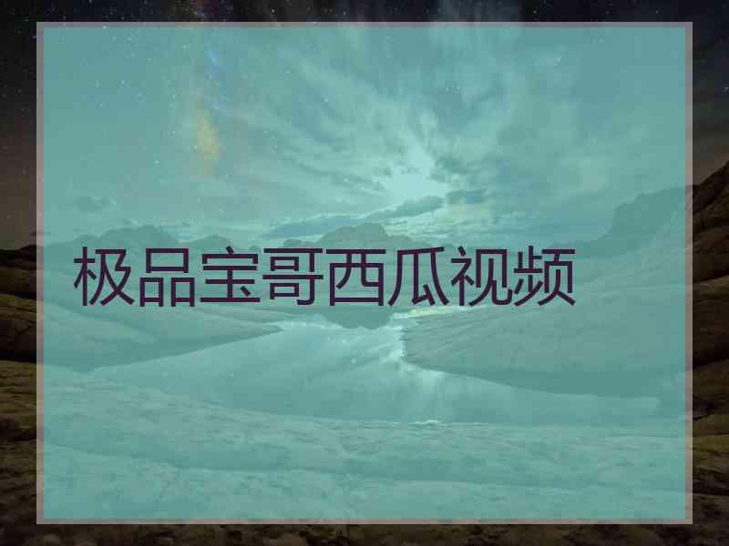 极品宝哥西瓜视频 极品宝哥西瓜视频