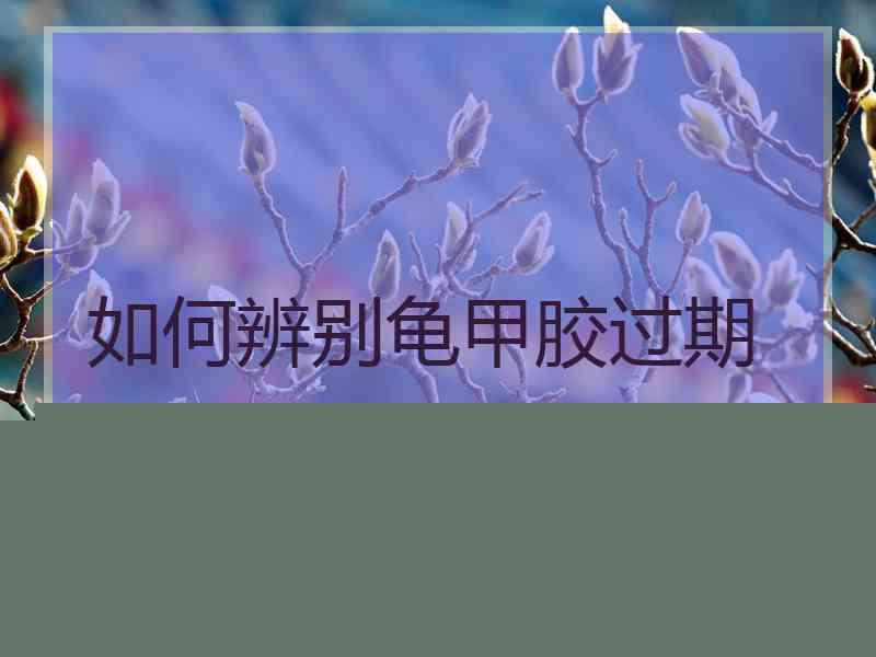 如何辨别龟甲胶过期 如何辨别龟甲胶过期