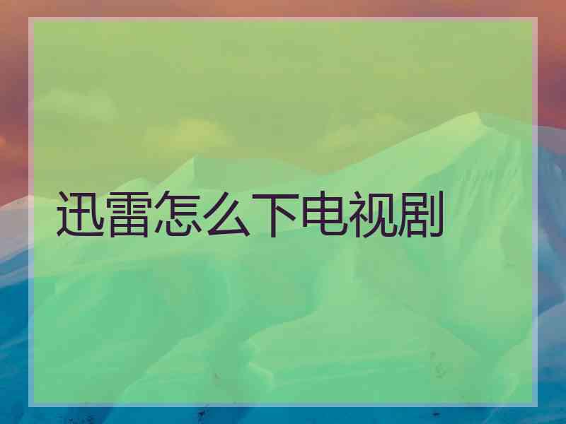 迅雷怎么下电视剧 迅雷怎么下电视剧