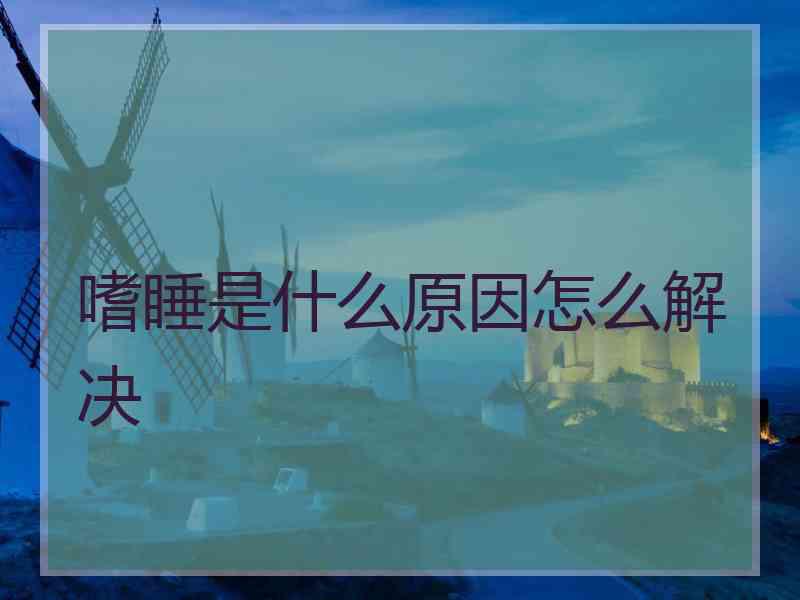 嗜睡是什么原因怎么解决 嗜睡是什么原因怎么解决