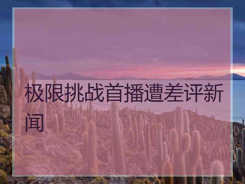 极限挑战首播遭差评新闻 极限挑战首播遭差评新闻