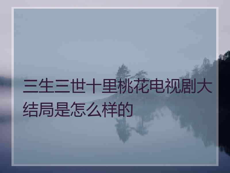 三生三世十里桃花电视剧大结局是怎么样的