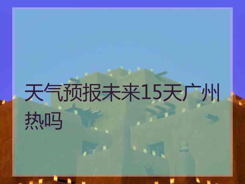 天气预报未来15天广州热吗