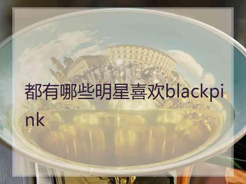 都有哪些明星喜欢blackpink