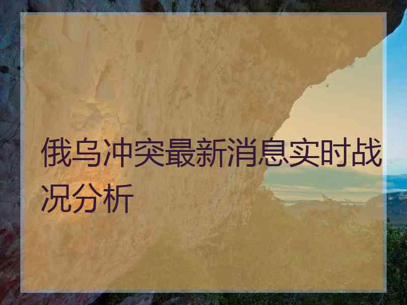 俄乌冲突最新消息实时战况分析