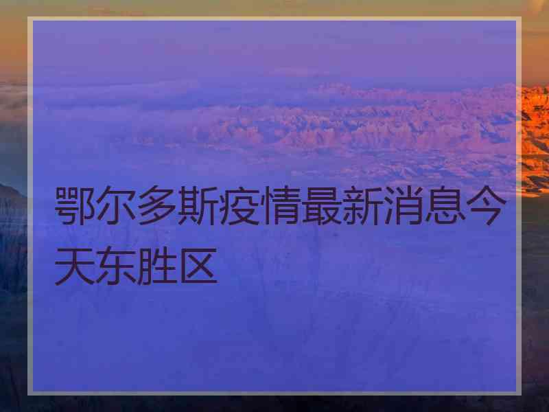 鄂尔多斯疫情最新消息今天东胜区