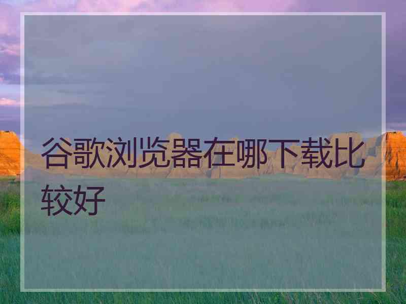 谷歌浏览器在哪下载比较好