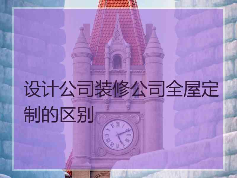 设计公司装修公司全屋定制的区别
