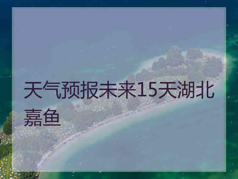 天气预报未来15天湖北嘉鱼