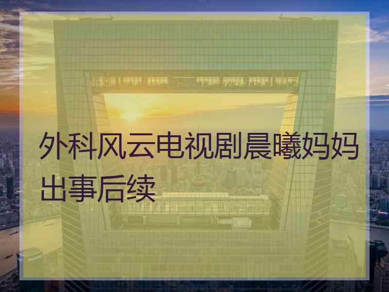 外科风云电视剧晨曦妈妈出事后续