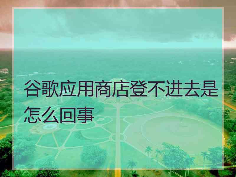 谷歌应用商店登不进去是怎么回事