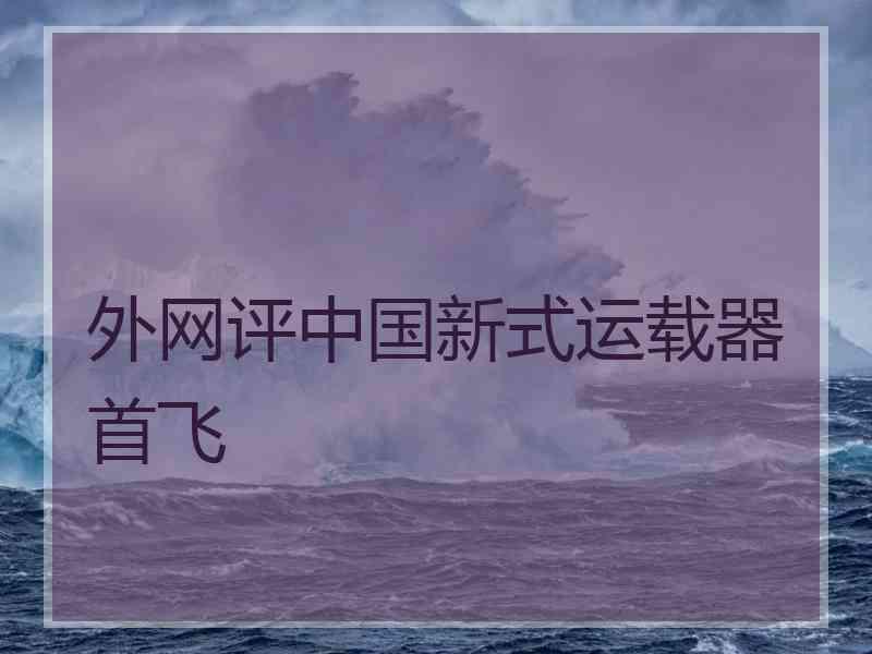 外网评中国新式运载器首飞