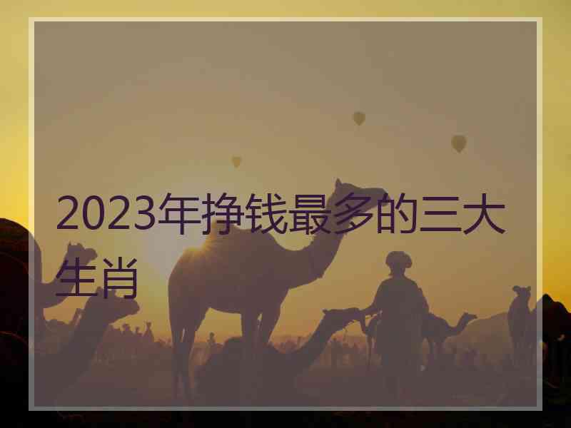 2023年挣钱最多的三大生肖