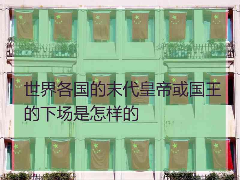 世界各国的末代皇帝或国王的下场是怎样的