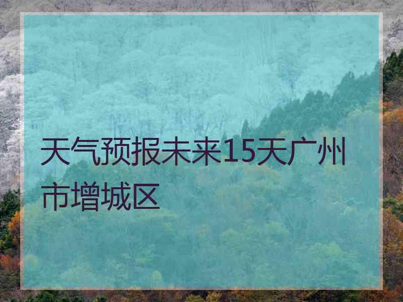 天气预报未来15天广州市增城区