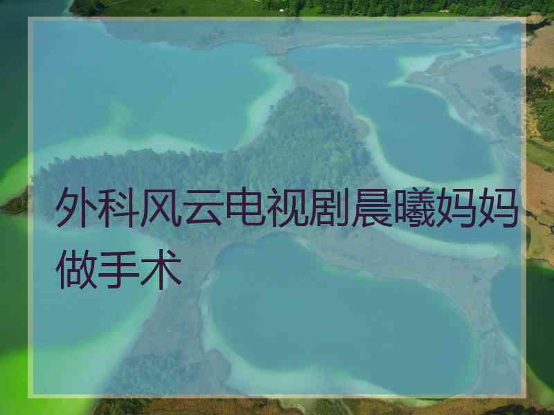 外科风云电视剧晨曦妈妈做手术
