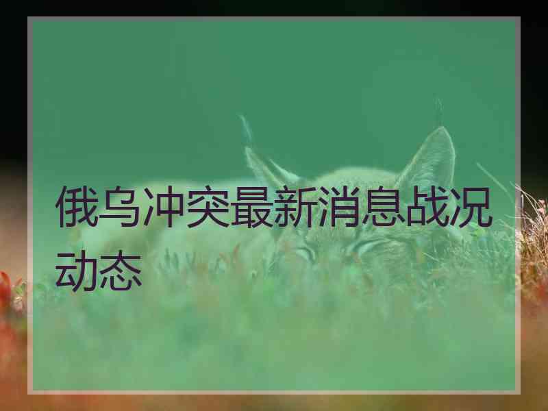俄乌冲突最新消息战况动态