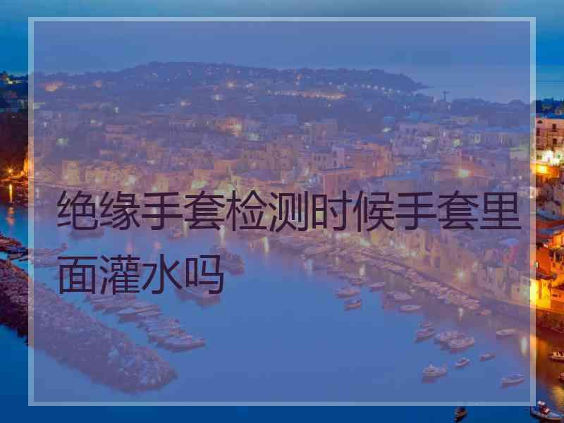 绝缘手套检测时候手套里面灌水吗