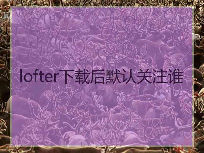 lofter下载后默认关注谁