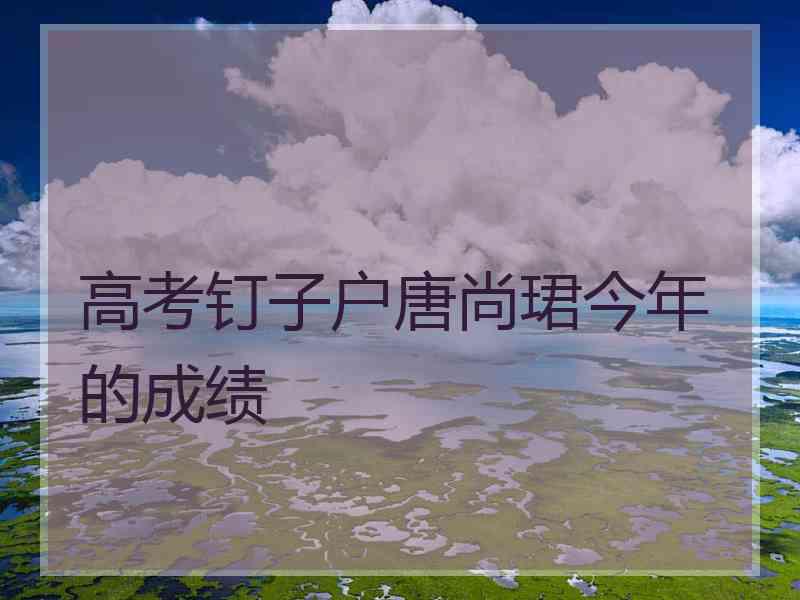 高考钉子户唐尚珺今年的成绩