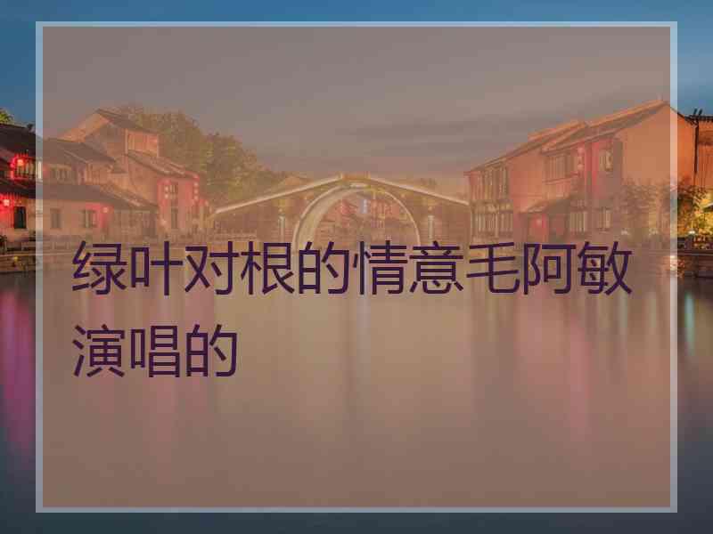 绿叶对根的情意毛阿敏演唱的