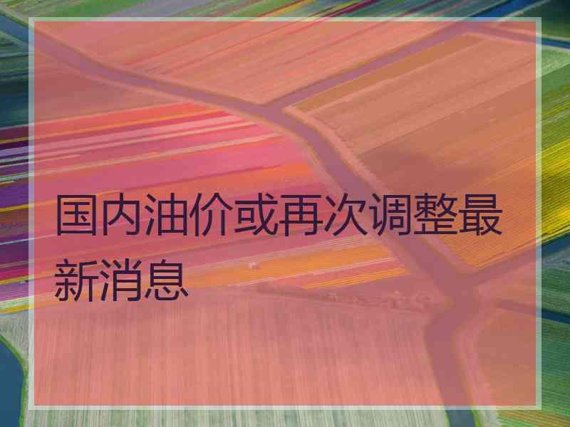 国内油价或再次调整最新消息