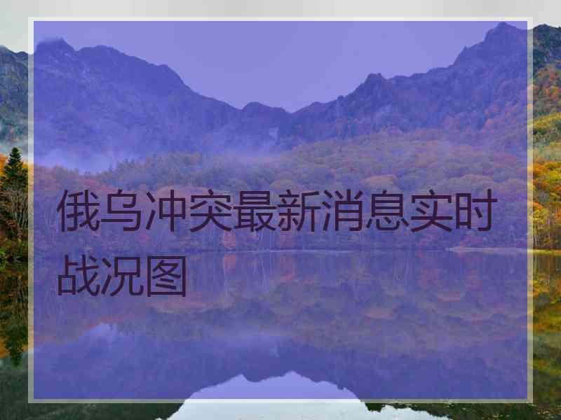 俄乌冲突最新消息实时战况图