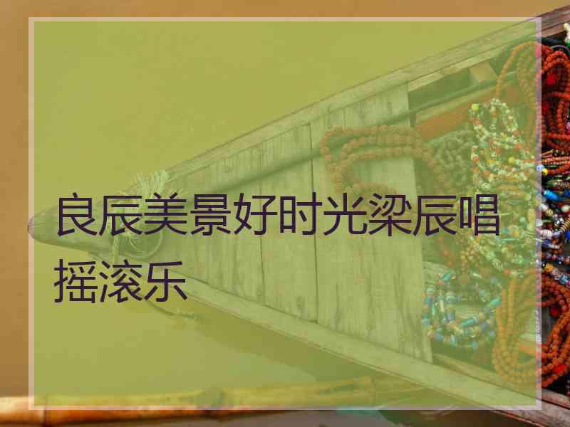良辰美景好时光梁辰唱摇滚乐