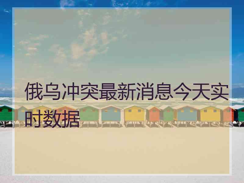 俄乌冲突最新消息今天实时数据