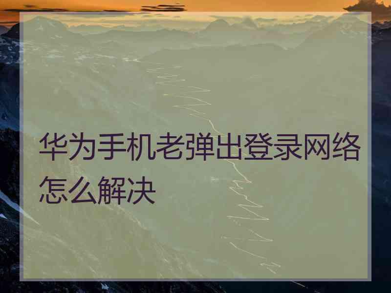 华为手机老弹出登录网络怎么解决