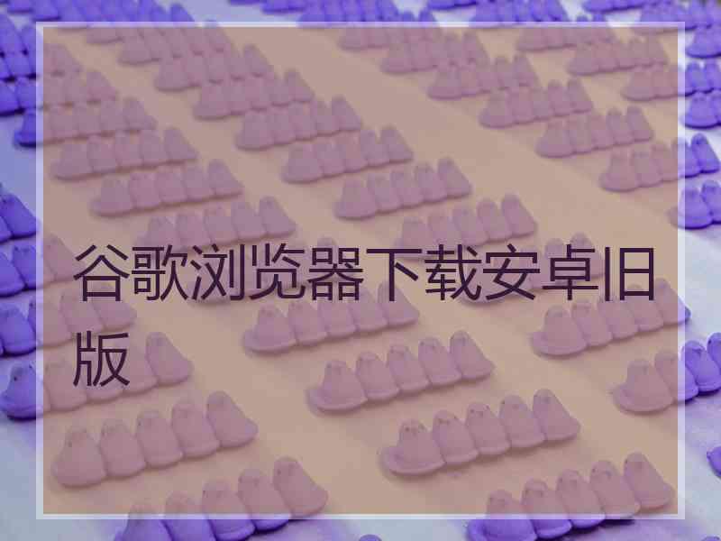 谷歌浏览器下载安卓旧版