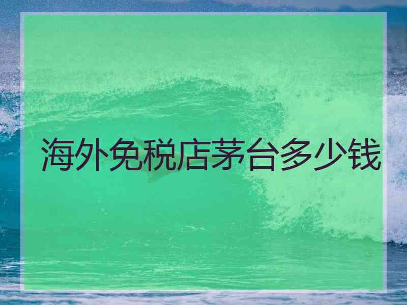 海外免税店茅台多少钱
