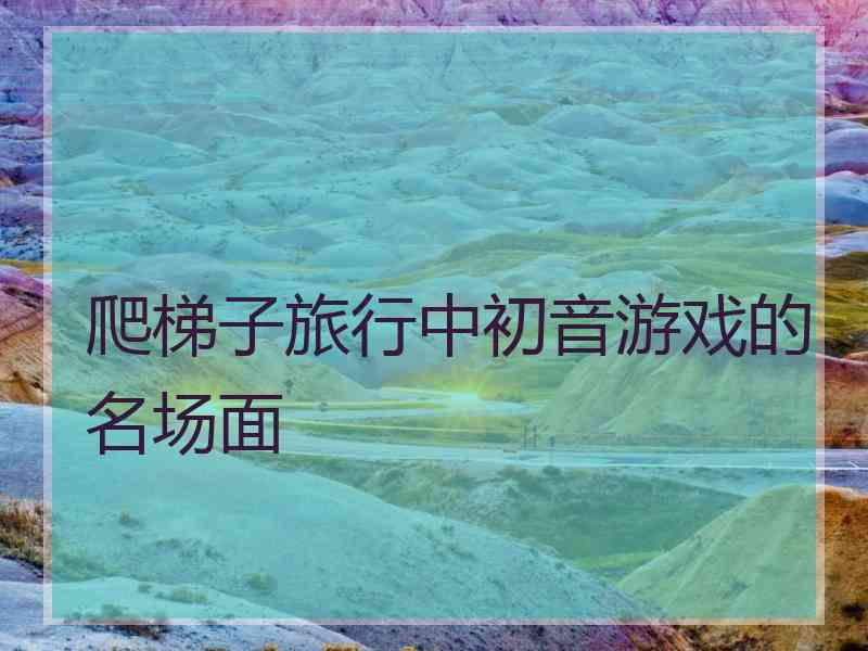 爬梯子旅行中初音游戏的名场面