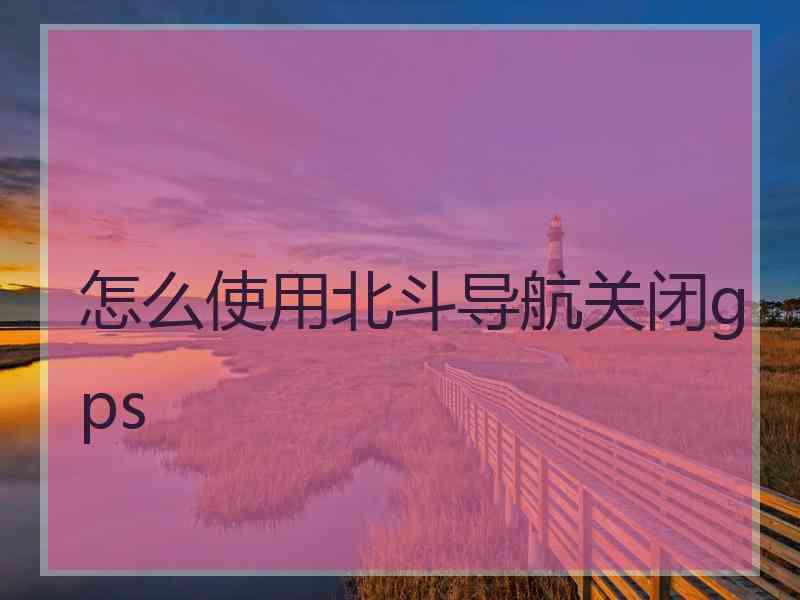 怎么使用北斗导航关闭gps